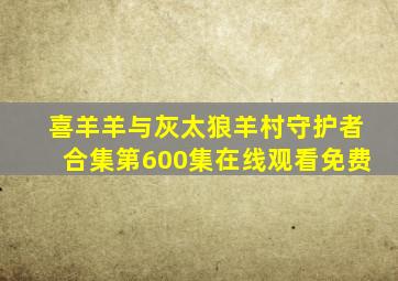 喜羊羊与灰太狼羊村守护者合集第600集在线观看免费