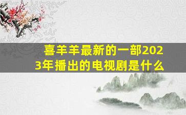 喜羊羊最新的一部2023年播出的电视剧是什么