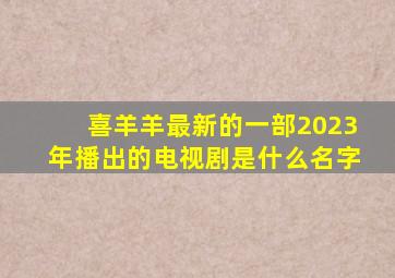 喜羊羊最新的一部2023年播出的电视剧是什么名字