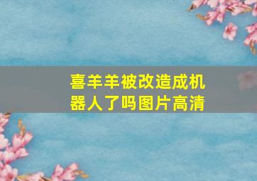 喜羊羊被改造成机器人了吗图片高清