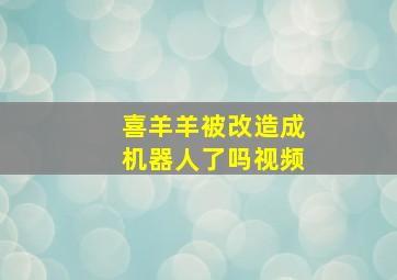 喜羊羊被改造成机器人了吗视频