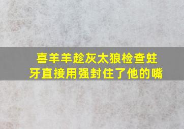 喜羊羊趁灰太狼检查蛀牙直接用强封住了他的嘴