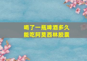 喝了一瓶啤酒多久能吃阿莫西林胶囊