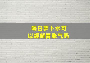 喝白萝卜水可以缓解胃胀气吗