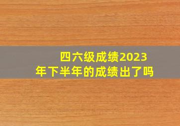 四六级成绩2023年下半年的成绩出了吗