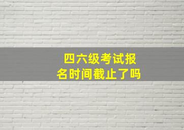 四六级考试报名时间截止了吗