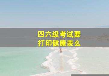 四六级考试要打印健康表么