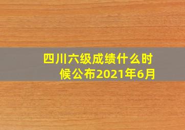 四川六级成绩什么时候公布2021年6月