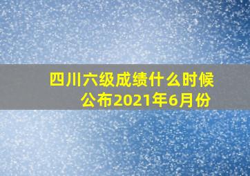 四川六级成绩什么时候公布2021年6月份