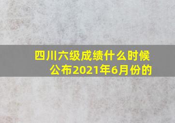 四川六级成绩什么时候公布2021年6月份的