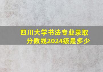 四川大学书法专业录取分数线2024级是多少