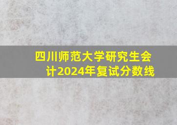 四川师范大学研究生会计2024年复试分数线