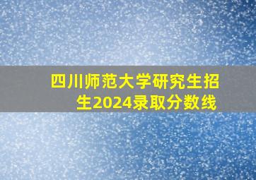 四川师范大学研究生招生2024录取分数线