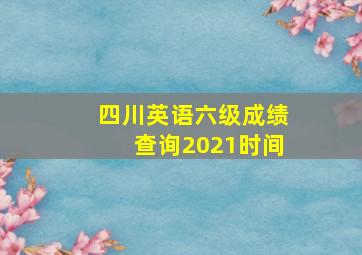 四川英语六级成绩查询2021时间