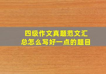 四级作文真题范文汇总怎么写好一点的题目