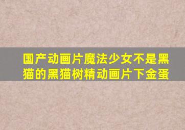 国产动画片魔法少女不是黑猫的黑猫树精动画片下金蛋