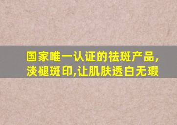 国家唯一认证的祛斑产品,淡褪斑印,让肌肤透白无瑕