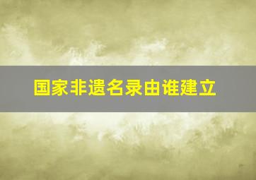 国家非遗名录由谁建立