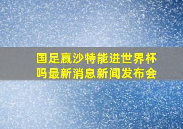 国足赢沙特能进世界杯吗最新消息新闻发布会