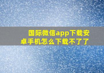 国际微信app下载安卓手机怎么下载不了了