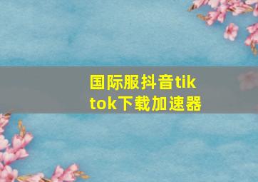 国际服抖音tiktok下载加速器