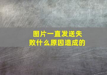 图片一直发送失败什么原因造成的