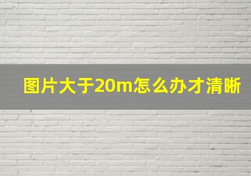 图片大于20m怎么办才清晰