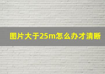 图片大于25m怎么办才清晰