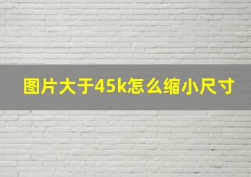 图片大于45k怎么缩小尺寸