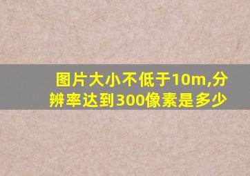 图片大小不低于10m,分辨率达到300像素是多少