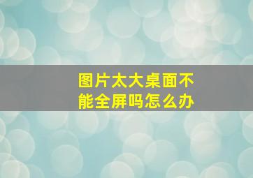 图片太大桌面不能全屏吗怎么办