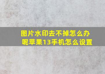 图片水印去不掉怎么办呢苹果13手机怎么设置