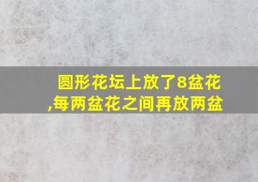 圆形花坛上放了8盆花,每两盆花之间再放两盆