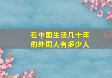 在中国生活几十年的外国人有多少人