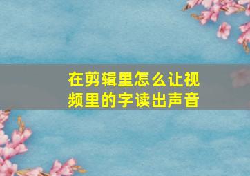 在剪辑里怎么让视频里的字读出声音