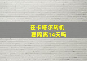 在卡塔尔转机要隔离14天吗