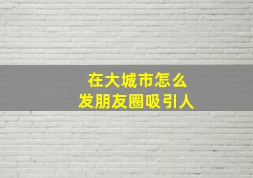 在大城市怎么发朋友圈吸引人