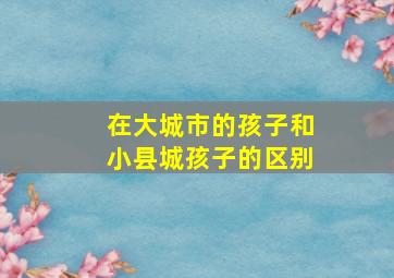 在大城市的孩子和小县城孩子的区别