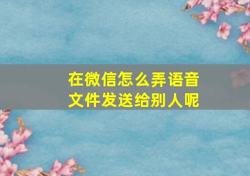 在微信怎么弄语音文件发送给别人呢