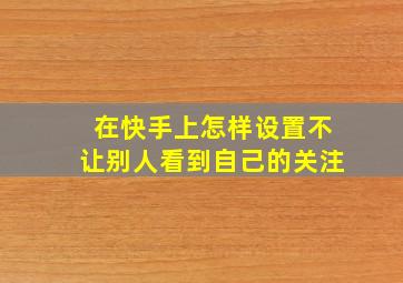 在快手上怎样设置不让别人看到自己的关注