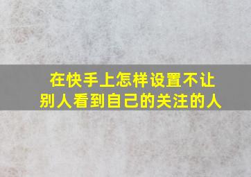 在快手上怎样设置不让别人看到自己的关注的人