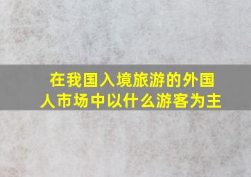 在我国入境旅游的外国人市场中以什么游客为主