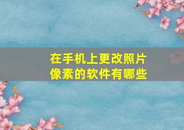 在手机上更改照片像素的软件有哪些