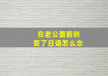 在老公面前别耍了日语怎么念