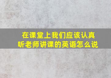 在课堂上我们应该认真听老师讲课的英语怎么说