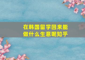 在韩国留学回来能做什么生意呢知乎