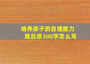 培养孩子的自理能力观后感300字怎么写