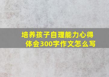 培养孩子自理能力心得体会300字作文怎么写