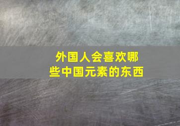 外国人会喜欢哪些中国元素的东西