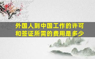 外国人到中国工作的许可和签证所需的费用是多少